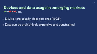 8
Devices and data usage in emerging markets
🇧🇷🇮🇳🇨🇳🇲🇽🇹🇷, etc.
•Devices are usually older gen ones (16GB)
•Data can be prohibitively expensive and constrained
 