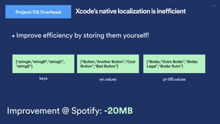 53
en.values
[“Botão,"Outro Botão”,“Botão
Legal”,“Botão Ruim”]
pt-BR.values
["Button,"Another Button”,“Cool
Button”,“Bad Button”]
•Improve efficiency by storing them yourself!
keys
[“stringA,"stringB”,“stringC”,
“stringD”]
Improvement @ Spotify: -20MB
Project/OS Overhead Xcode’s native localization is inefficient
 