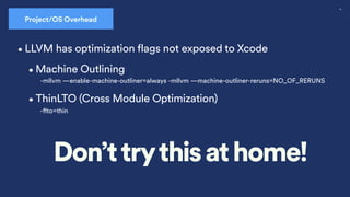55
Project/OS Overhead
•Machine Outlining
-mllvm —enable-machine-outliner=always -mllvm —machine-outliner-reruns=NO_OF_RERUNS
•ThinLTO (Cross Module Optimization)
-
fl
to=thin
•LLVM has optimization flags not exposed to Xcode
Don’ttrythis at home!
 