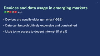 8
Devices and data usage in emerging markets
🇧🇷🇮🇳🇨🇳🇲🇽🇹🇷, etc.
•Devices are usually older gen ones (16GB)
•Data can be prohibitively expensive and constrained
•Little to no access to decent internet (if at all)
 