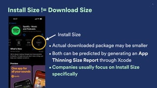 18
Install Size != Download Size
Install Size
•Actual downloaded package may be smaller
•Both can be predicted by generating an App
Thinning Size Report through Xcode
•Companies usually focus on Install Size
specifically
 