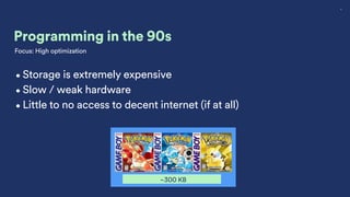 4
Programming in the 90s
~300 KB
•Storage is extremely expensive
•Slow / weak hardware
•Little to no access to decent internet (if at all)
Focus: High optimization
 