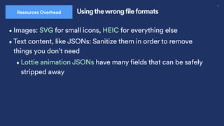 30
Usingthewrong file formats
Resources Overhead
•Images: SVG for small icons, HEIC for everything else
•Text content, like JSONs: Sanitize them in order to remove
things you don’t need
•Lottie animation JSONs have many fields that can be safely
stripped away
 