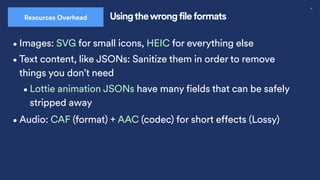 30
Usingthewrong file formats
Resources Overhead
•Images: SVG for small icons, HEIC for everything else
•Audio: CAF (format) + AAC (codec) for short effects (Lossy)
•Text content, like JSONs: Sanitize them in order to remove
things you don’t need
•Lottie animation JSONs have many fields that can be safely
stripped away
 
