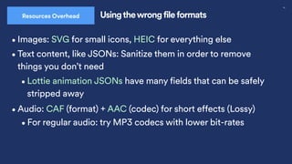 30
Usingthewrong file formats
Resources Overhead
•Images: SVG for small icons, HEIC for everything else
•Audio: CAF (format) + AAC (codec) for short effects (Lossy)
•For regular audio: try MP3 codecs with lower bit-rates
•Text content, like JSONs: Sanitize them in order to remove
things you don’t need
•Lottie animation JSONs have many fields that can be safely
stripped away
 