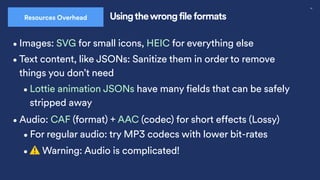 30
Usingthewrong file formats
Resources Overhead
•Images: SVG for small icons, HEIC for everything else
•Audio: CAF (format) + AAC (codec) for short effects (Lossy)
•⚠ Warning: Audio is complicated!
•For regular audio: try MP3 codecs with lower bit-rates
•Text content, like JSONs: Sanitize them in order to remove
things you don’t need
•Lottie animation JSONs have many fields that can be safely
stripped away
 