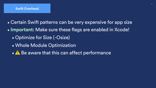 36
•Certain Swift patterns can be very expensive for app size
Swift Overhead
•Optimize for Size (-Osize)
•Whole Module Optimization
•Important: Make sure these flags are enabled in Xcode!
•⚠ Be aware that this can affect performance
 