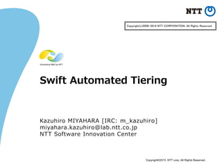 Copyright©2015 NTT corp. All Rights Reserved.
Swift Automated Tiering
Kazuhiro MIYAHARA [IRC: m_kazuhiro]
miyahara.kazuhiro@lab.ntt.co.jp
NTT Software Innovation Center
Copyright(c)2009-2016 NTT CORPORATION. All Rights Reserved.
 