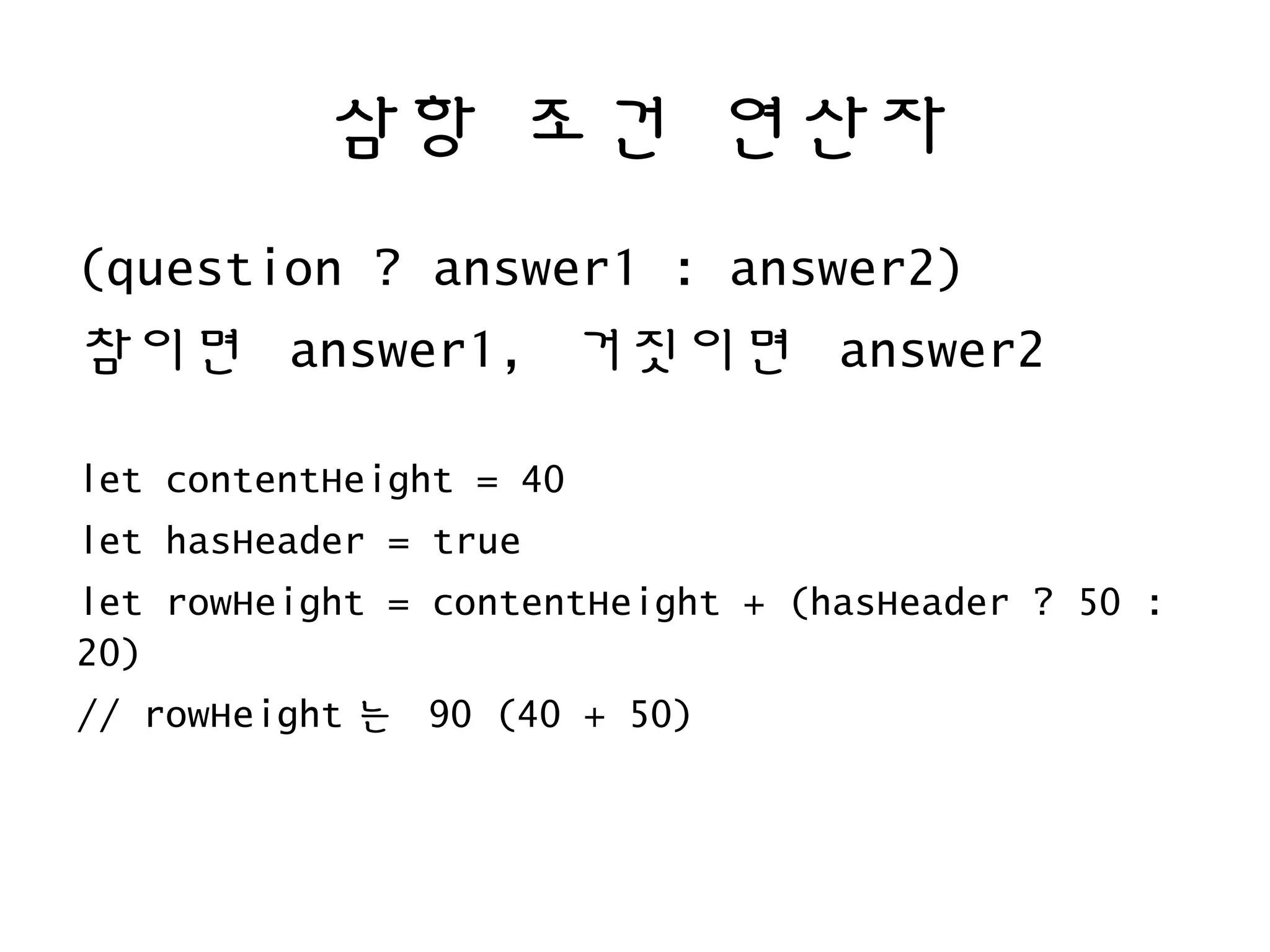 삼항 조건 연산자
(question ? answer1 : answer2)
참이면 answer1, 거짓이면 answer2
let contentHeight = 40
let hasHeader = true
let rowHeight = contentHeight + (hasHeader ? 50 :
20)
// rowHeight 는 90 (40 + 50)
 
