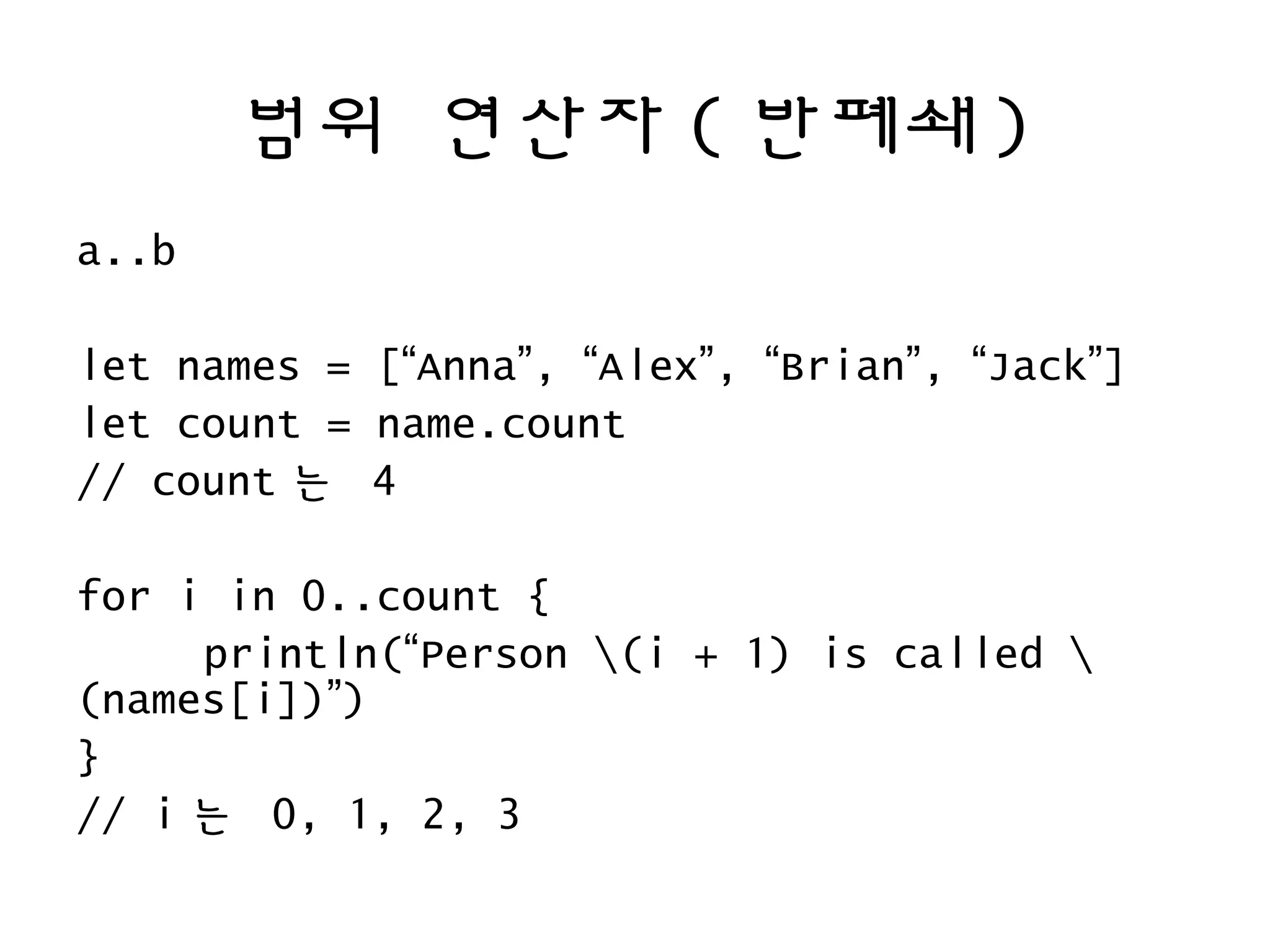 범위 연산자 ( 반폐쇄 )
a..b
let names = [“Anna”, “Alex”, “Brian”, “Jack”]
let count = name.count
// count 는 4
for i in 0..count {
println(“Person (i + 1) is called 
(names[i])”)
}
// i 는 0, 1, 2, 3
 