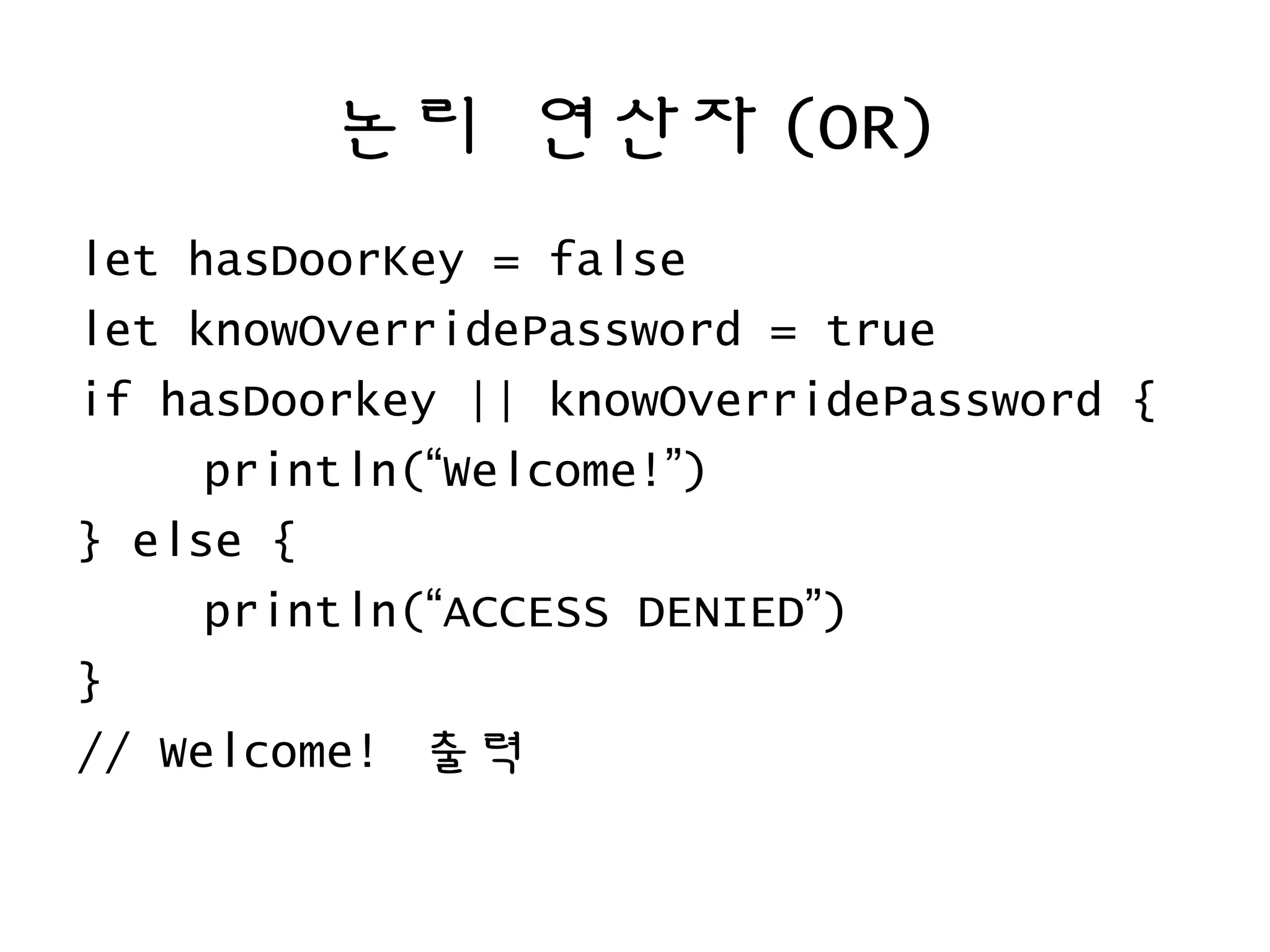 논리 연산자 (OR)
let hasDoorKey = false
let knowOverridePassword = true
if hasDoorkey || knowOverridePassword {
println(“Welcome!”)
} else {
println(“ACCESS DENIED”)
}
// Welcome! 출력
 