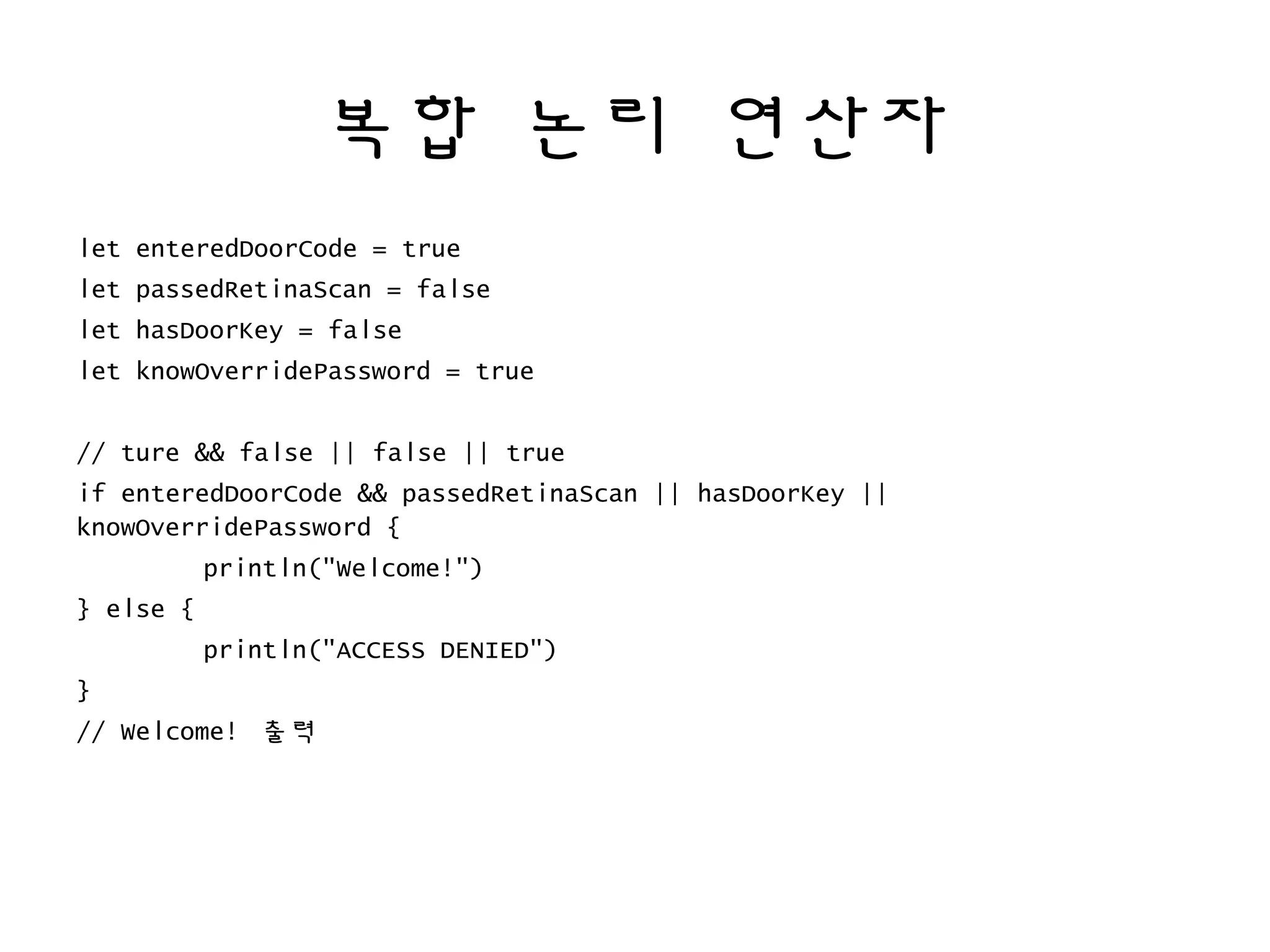 복합 논리 연산자
let enteredDoorCode = true
let passedRetinaScan = false
let hasDoorKey = false
let knowOverridePassword = true
// ture && false || false || true
if enteredDoorCode && passedRetinaScan || hasDoorKey ||
knowOverridePassword {
println("Welcome!")
} else {
println("ACCESS DENIED")
}
// Welcome! 출력
 