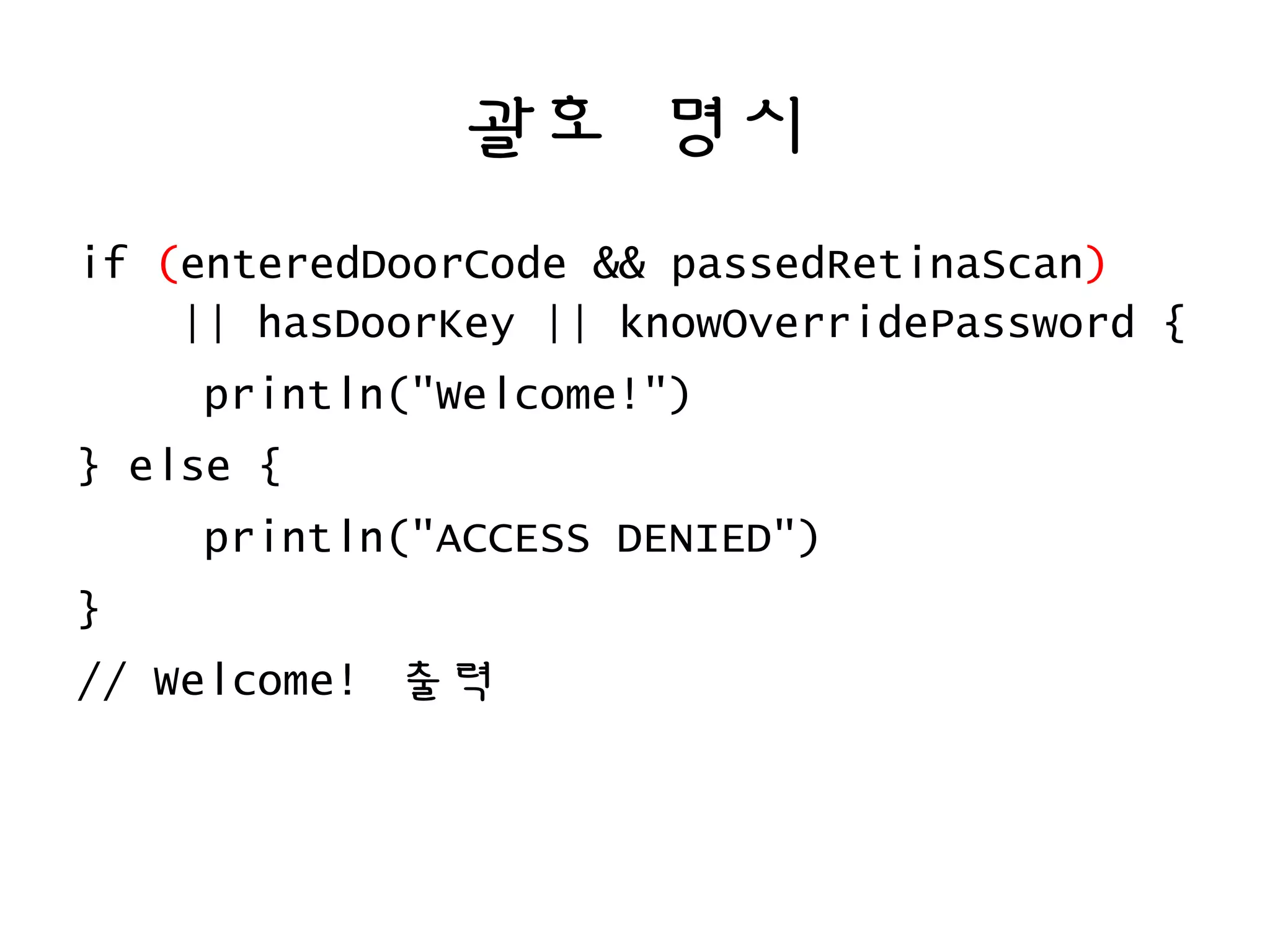 괄호 명시
if (enteredDoorCode && passedRetinaScan)
|| hasDoorKey || knowOverridePassword {
println("Welcome!")
} else {
println("ACCESS DENIED")
}
// Welcome! 출력
 