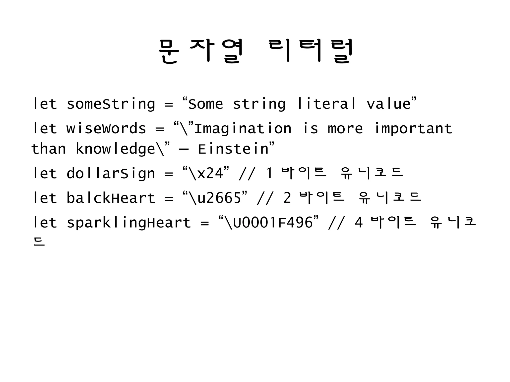 문자열 리터럴
let someString = “Some string literal value”
let wiseWords = “”Imagination is more important
than knowledge” – Einstein”
let dollarSign = “x24” // 1 바이트 유니코드
let balckHeart = “u2665” // 2 바이트 유니코드
let sparklingHeart = “U0001F496” // 4 바이트 유니코
드
 