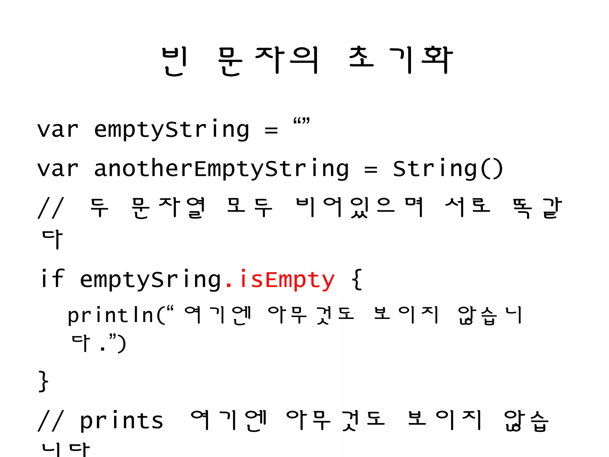 빈 문자의 초기화
var emptyString = “”
var anotherEmptyString = String()
// 두 문자열 모두 비어있으며 서로 똑같
다
if emptySring.isEmpty {
println(“ 여기엔 아무것도 보이지 않습니
다 .”)
}
// prints 여기엔 아무것도 보이지 않습
 