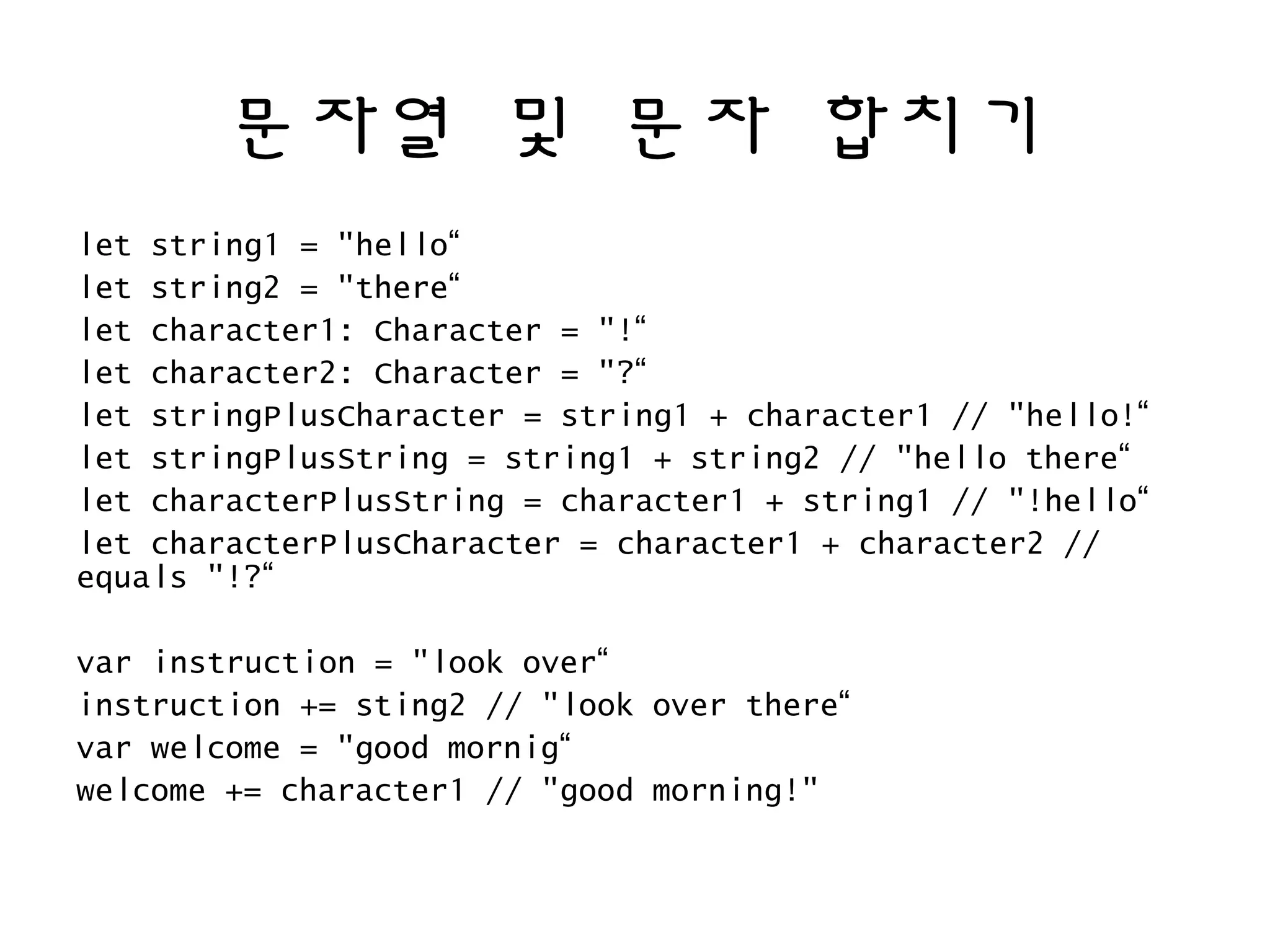 문자열 및 문자 합치기
let string1 = "hello“
let string2 = "there“
let character1: Character = "!“
let character2: Character = "?“
let stringPlusCharacter = string1 + character1 // "hello!“
let stringPlusString = string1 + string2 // "hello there“
let characterPlusString = character1 + string1 // "!hello“
let characterPlusCharacter = character1 + character2 //
equals "!?“
var instruction = "look over“
instruction += sting2 // "look over there“
var welcome = "good mornig“
welcome += character1 // "good morning!"
 