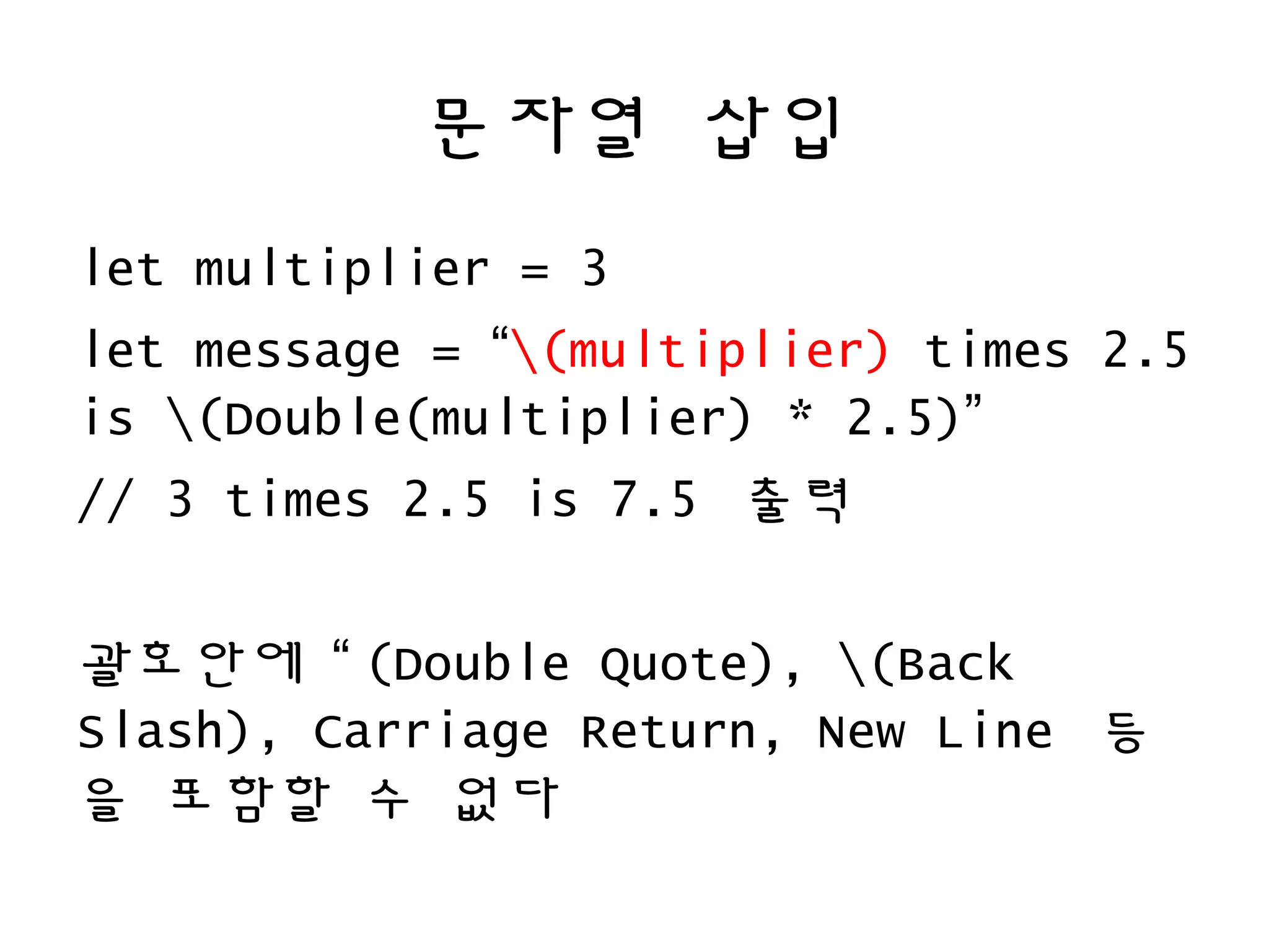 문자열 삽입
let multiplier = 3
let message = “(multiplier) times 2.5
is (Double(multiplier) * 2.5)”
// 3 times 2.5 is 7.5 출력
괄호안에 “ (Double Quote), (Back
Slash), Carriage Return, New Line 등
을 포함할 수 없다
 