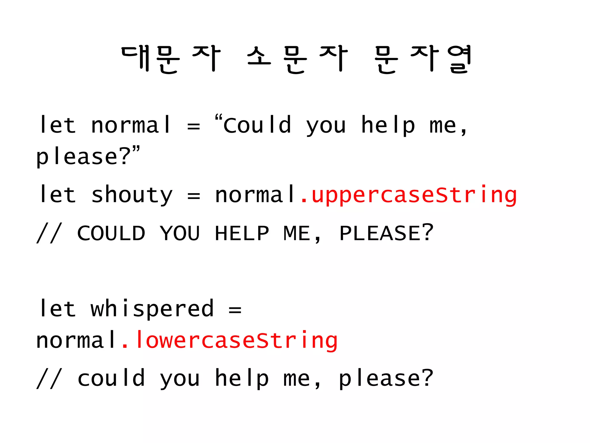 대문자 소문자 문자열
let normal = “Could you help me,
please?”
let shouty = normal.uppercaseString
// COULD YOU HELP ME, PLEASE?
let whispered =
normal.lowercaseString
// could you help me, please?
 