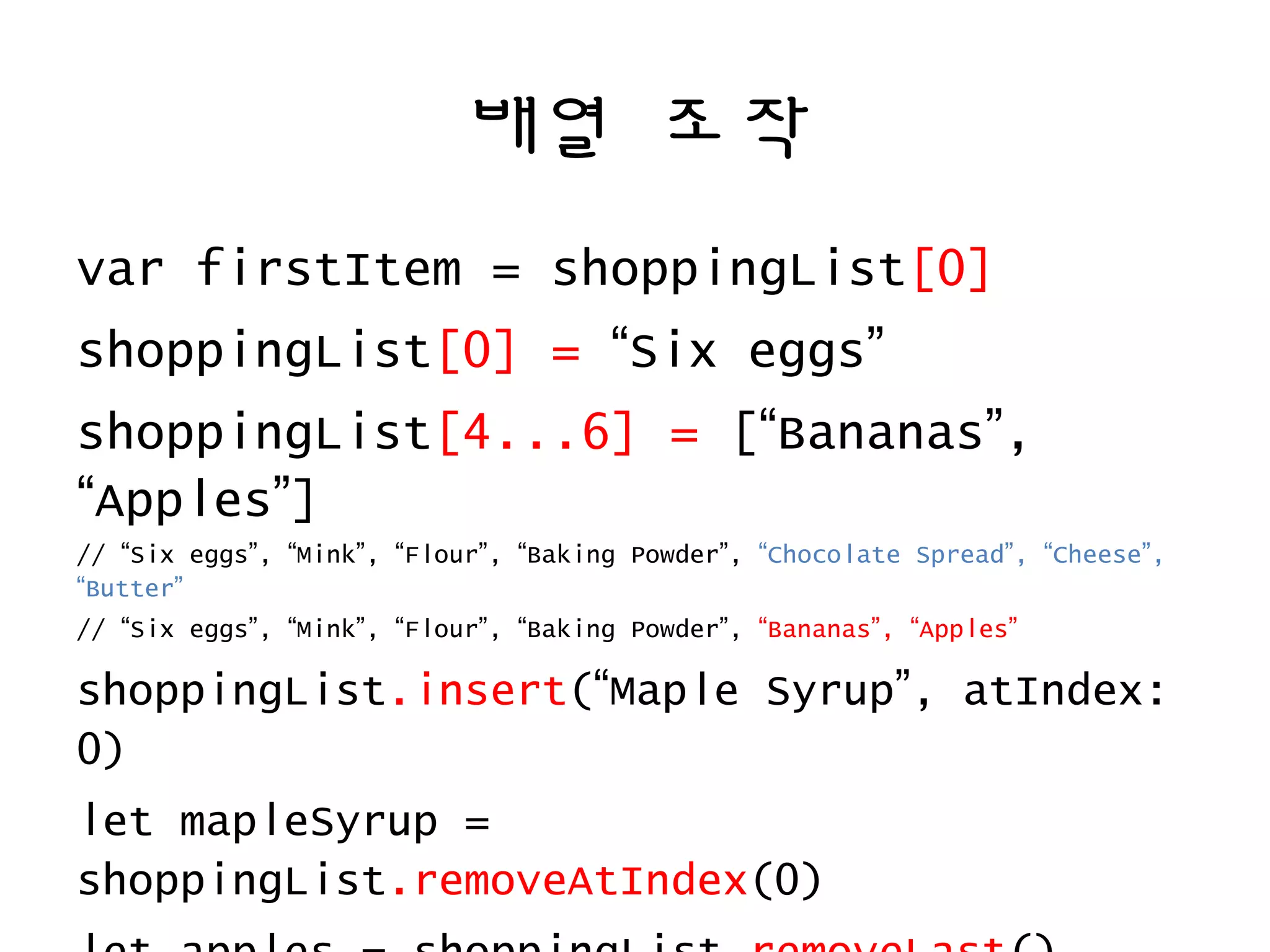배열 조작
var firstItem = shoppingList[0]
shoppingList[0] = “Six eggs”
shoppingList[4...6] = [“Bananas”,
“Apples”]
// “Six eggs”, “Mink”, “Flour”, “Baking Powder”, “Chocolate Spread”, “Cheese”,
“Butter”
// “Six eggs”, “Mink”, “Flour”, “Baking Powder”, “Bananas”, “Apples”
shoppingList.insert(“Maple Syrup”, atIndex:
0)
let mapleSyrup =
shoppingList.removeAtIndex(0)
 