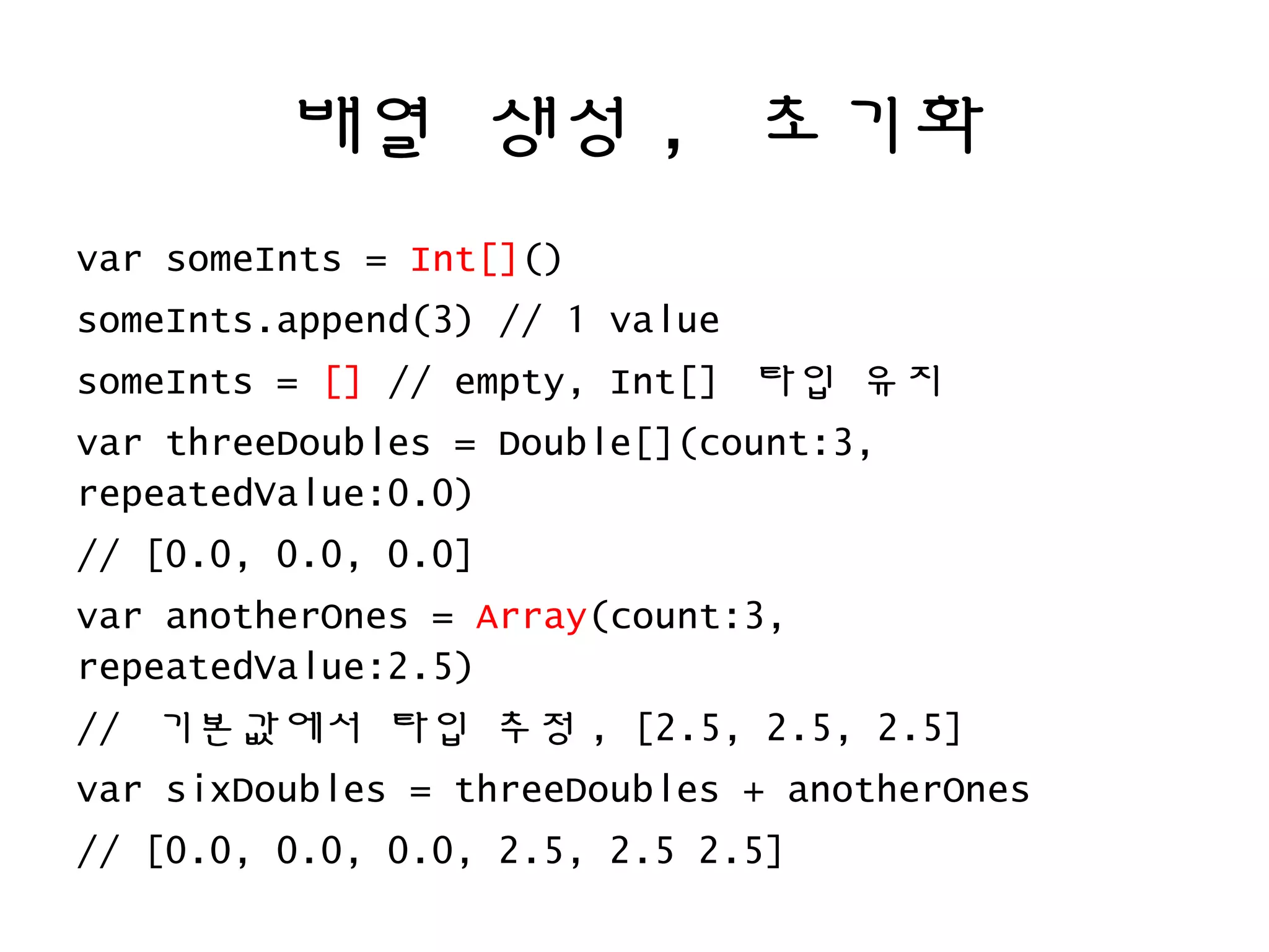배열 생성 , 초기화
var someInts = Int[]()
someInts.append(3) // 1 value
someInts = [] // empty, Int[] 타입 유지
var threeDoubles = Double[](count:3,
repeatedValue:0.0)
// [0.0, 0.0, 0.0]
var anotherOnes = Array(count:3,
repeatedValue:2.5)
// 기본값에서 타입 추정 , [2.5, 2.5, 2.5]
var sixDoubles = threeDoubles + anotherOnes
// [0.0, 0.0, 0.0, 2.5, 2.5 2.5]
 