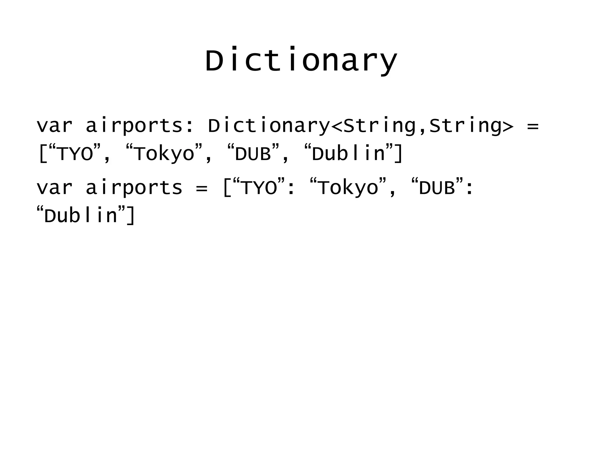 Dictionary
var airports: Dictionary<String,String> =
[“TYO”, “Tokyo”, “DUB”, “Dublin”]
var airports = [“TYO”: “Tokyo”, “DUB”:
“Dublin”]
 