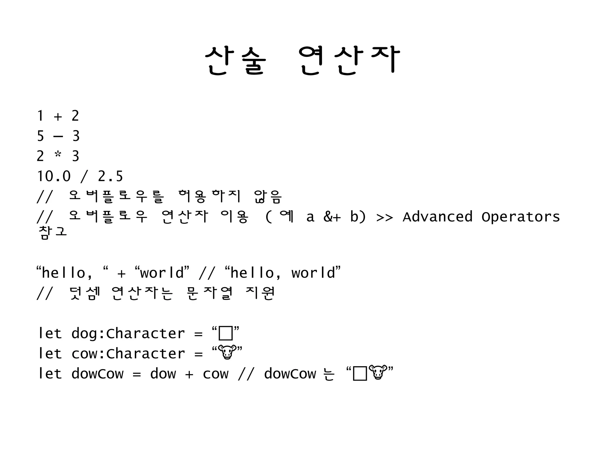 산술 연산자
1 + 2
5 – 3
2 * 3
10.0 / 2.5
// 오버플로우를 허용하지 않음
// 오버플로우 연산자 이용 ( 예 a &+ b) >> Advanced Operators
참고
“hello, “ + “world” // “hello, world”
// 덧셈 연산자는 문자열 지원
let dog:Character = “🐶”
let cow:Character = “ ”�
let dowCow = dow + cow // dowCow 는 “🐶 ”�
 