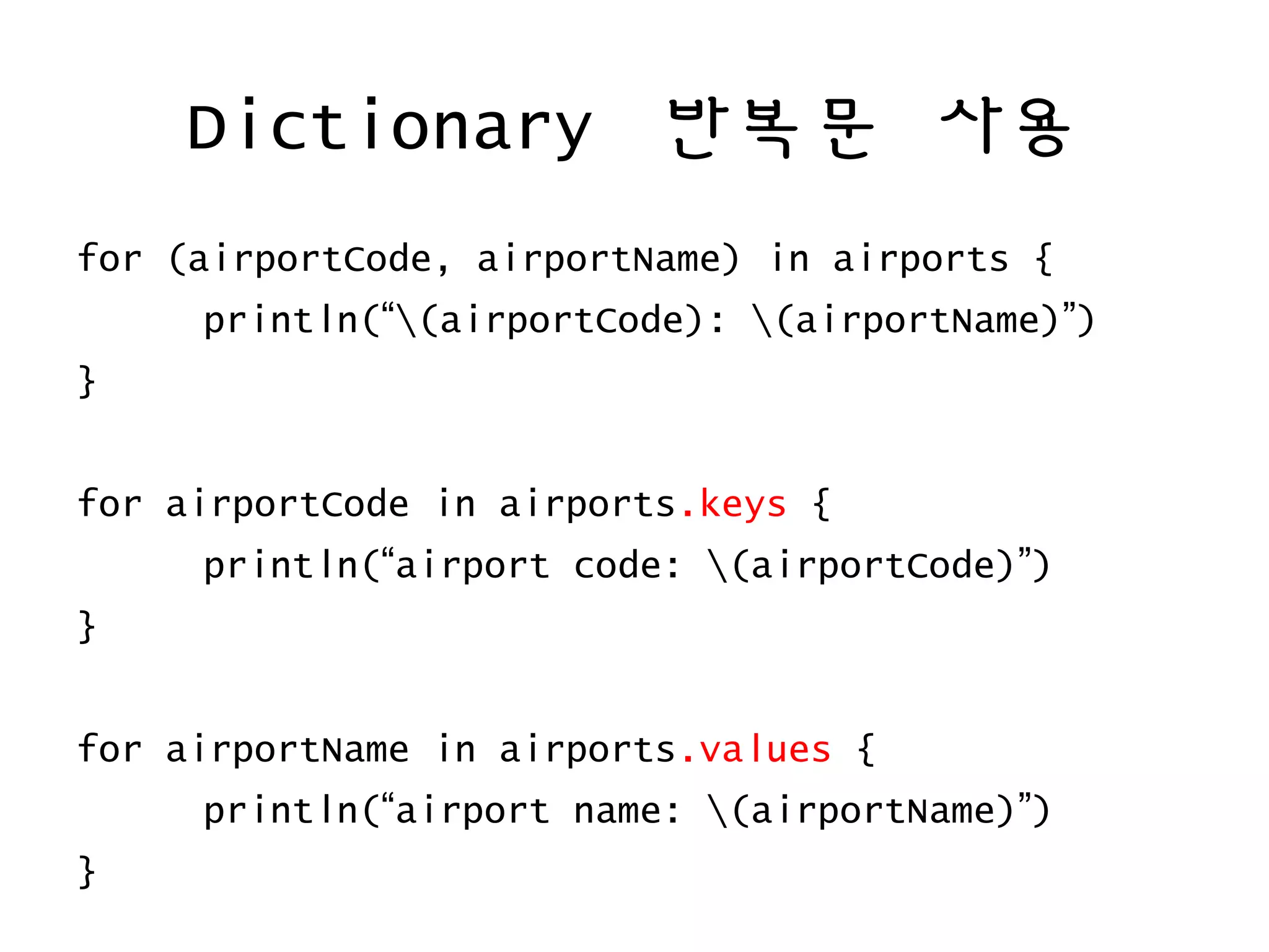 Dictionary 반복문 사용
for (airportCode, airportName) in airports {
println(“(airportCode): (airportName)”)
}
for airportCode in airports.keys {
println(“airport code: (airportCode)”)
}
for airportName in airports.values {
println(“airport name: (airportName)”)
}
 