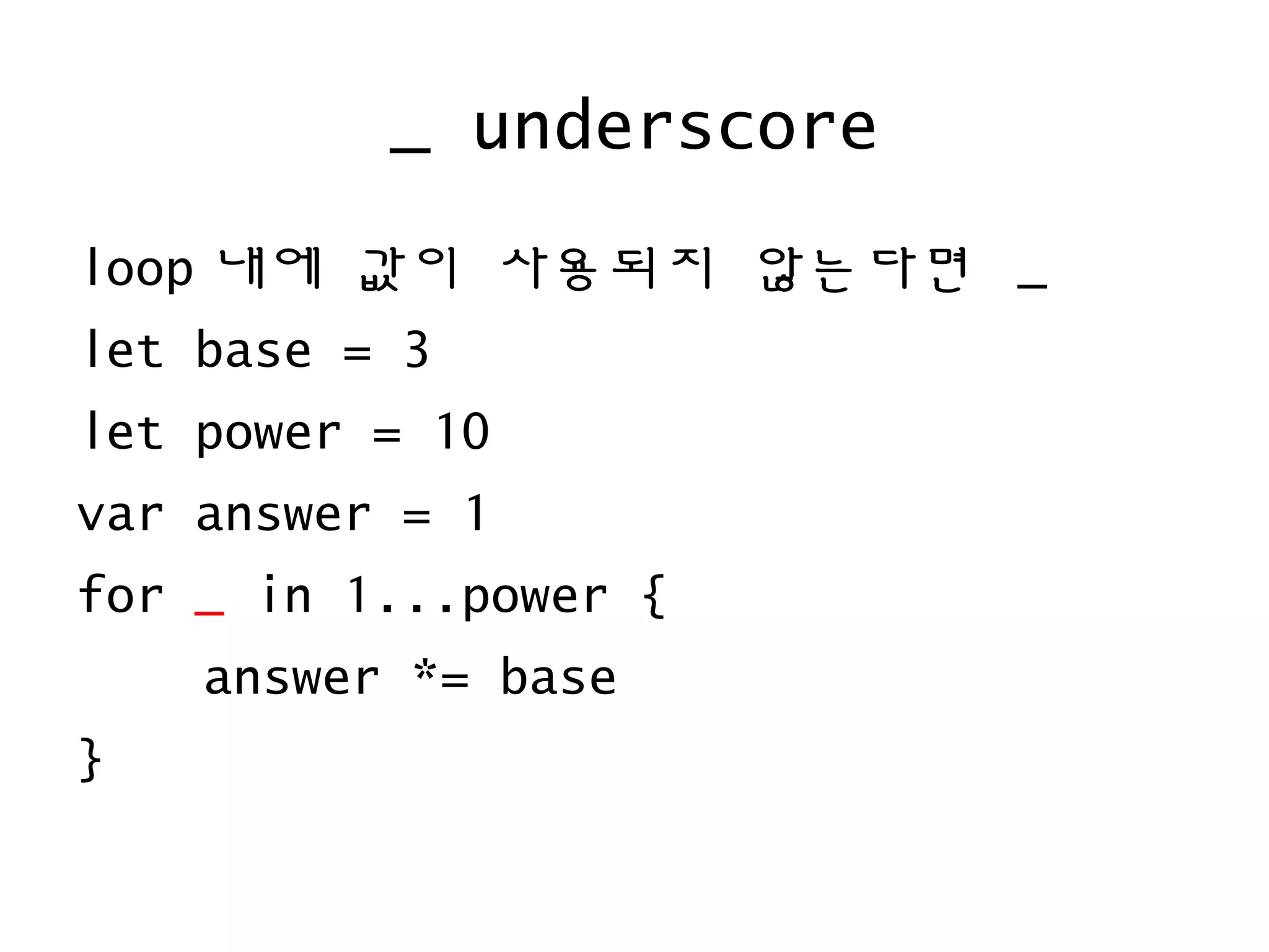 _ underscore
loop 내에 값이 사용되지 않는다면 _
let base = 3
let power = 10
var answer = 1
for _ in 1...power {
answer *= base
}
 