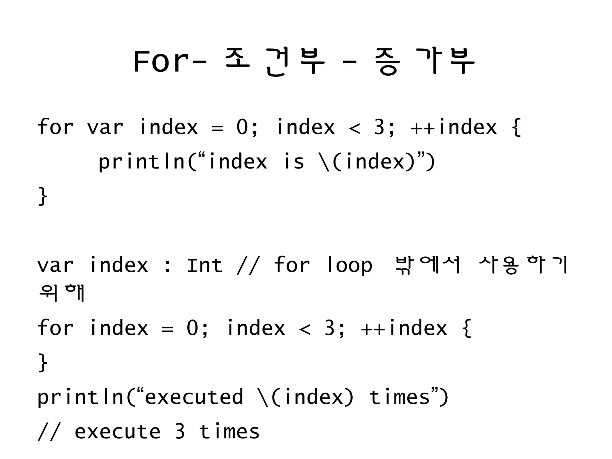 For- 조건부 - 증가부
for var index = 0; index < 3; ++index {
println(“index is (index)”)
}
var index : Int // for loop 밖에서 사용하기
위해
for index = 0; index < 3; ++index {
}
println(“executed (index) times”)
// execute 3 times
 