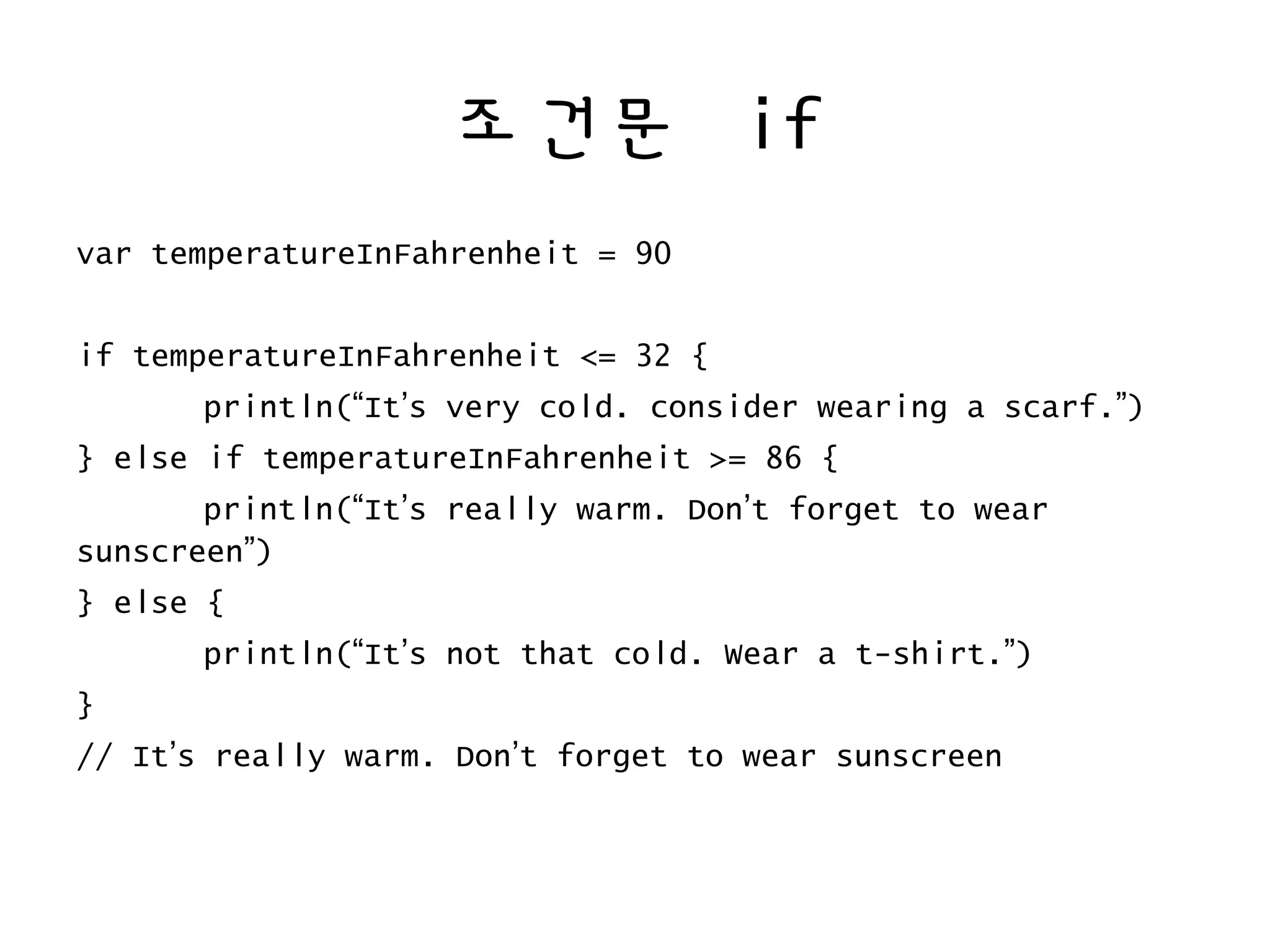 조건문 if
var temperatureInFahrenheit = 90
if temperatureInFahrenheit <= 32 {
println(“It’s very cold. consider wearing a scarf.”)
} else if temperatureInFahrenheit >= 86 {
println(“It’s really warm. Don’t forget to wear
sunscreen”)
} else {
println(“It’s not that cold. Wear a t-shirt.”)
}
// It’s really warm. Don’t forget to wear sunscreen
 