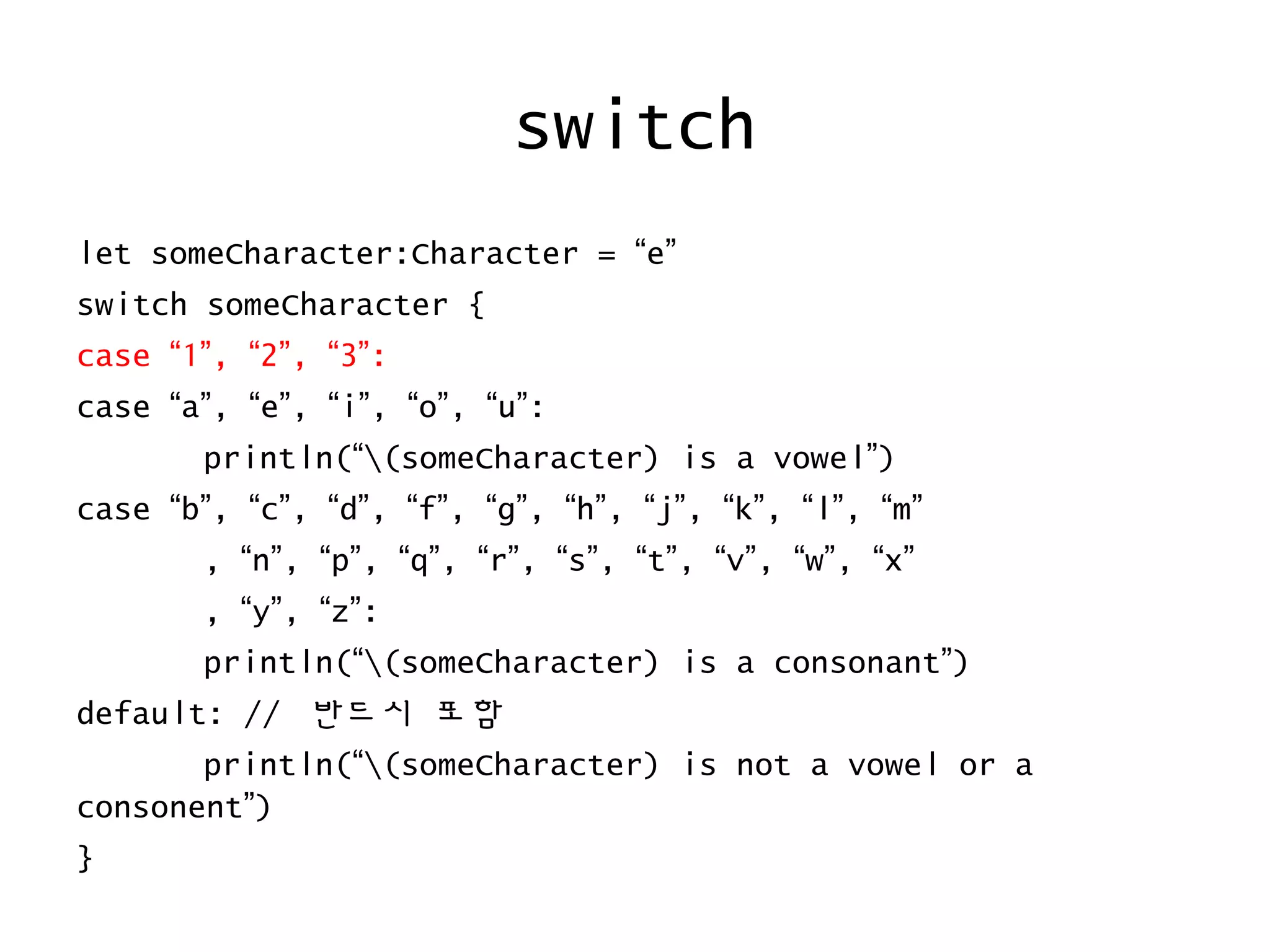 switch
let someCharacter:Character = “e”
switch someCharacter {
case “1”, “2”, “3”:
case “a”, “e”, “i”, “o”, “u”:
println(“(someCharacter) is a vowel”)
case “b”, “c”, “d”, “f”, “g”, “h”, “j”, “k”, “l”, “m”
, “n”, “p”, “q”, “r”, “s”, “t”, “v”, “w”, “x”
, “y”, “z”:
println(“(someCharacter) is a consonant”)
default: // 반드시 포함
println(“(someCharacter) is not a vowel or a
consonent”)
}
 