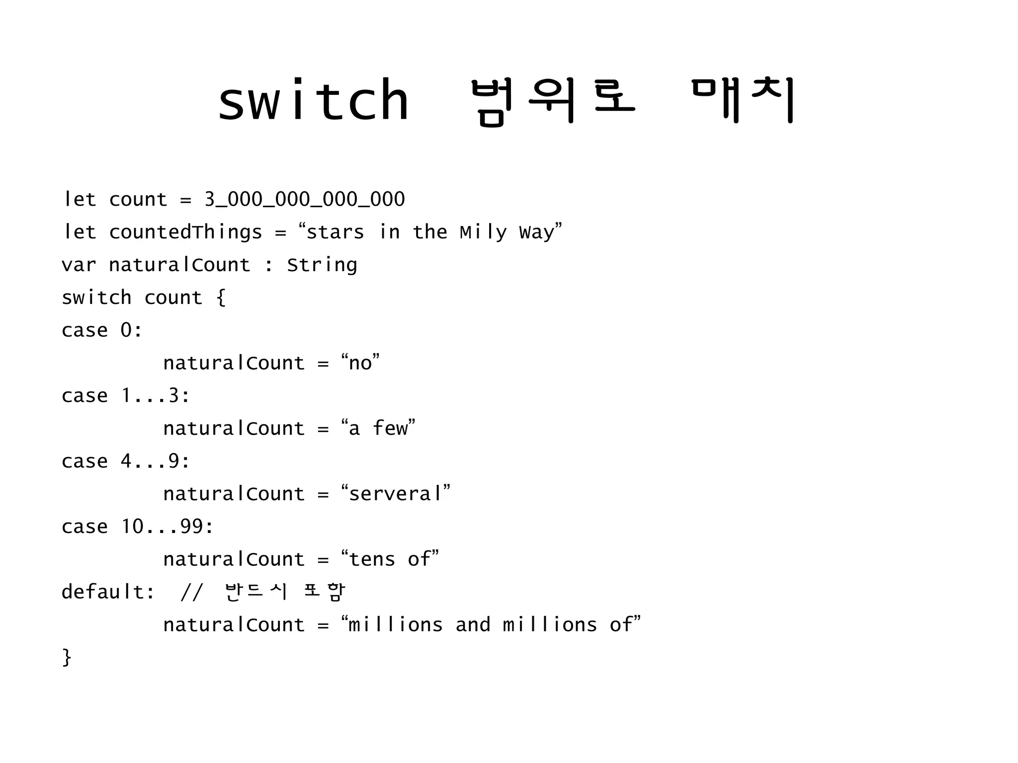 switch 범위로 매치
let count = 3_000_000_000_000
let countedThings = “stars in the Mily Way”
var naturalCount : String
switch count {
case 0:
naturalCount = “no”
case 1...3:
naturalCount = “a few”
case 4...9:
naturalCount = “serveral”
case 10...99:
naturalCount = “tens of”
default: // 반드시 포함
naturalCount = “millions and millions of”
}
 