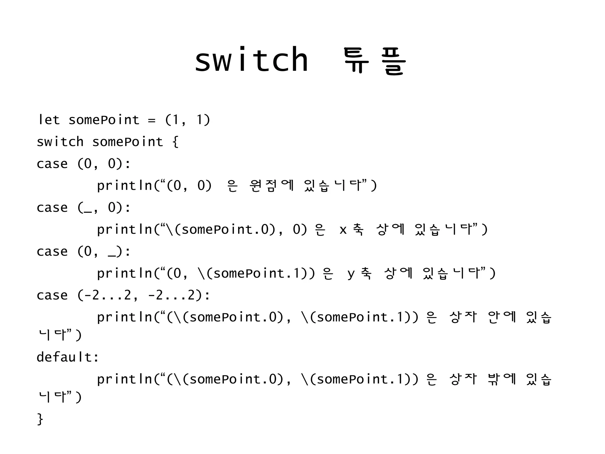 switch 튜플
let somePoint = (1, 1)
switch somePoint {
case (0, 0):
println(“(0, 0) 은 원점에 있습니다” )
case (_, 0):
println(“(somePoint.0), 0) 은 x 축 상에 있습니다” )
case (0, _):
println(“(0, (somePoint.1)) 은 y 축 상에 있습니다” )
case (-2...2, -2...2):
println(“((somePoint.0), (somePoint.1)) 은 상자 안에 있습
니다” )
default:
println(“((somePoint.0), (somePoint.1)) 은 상자 밖에 있습
니다” )
}
 