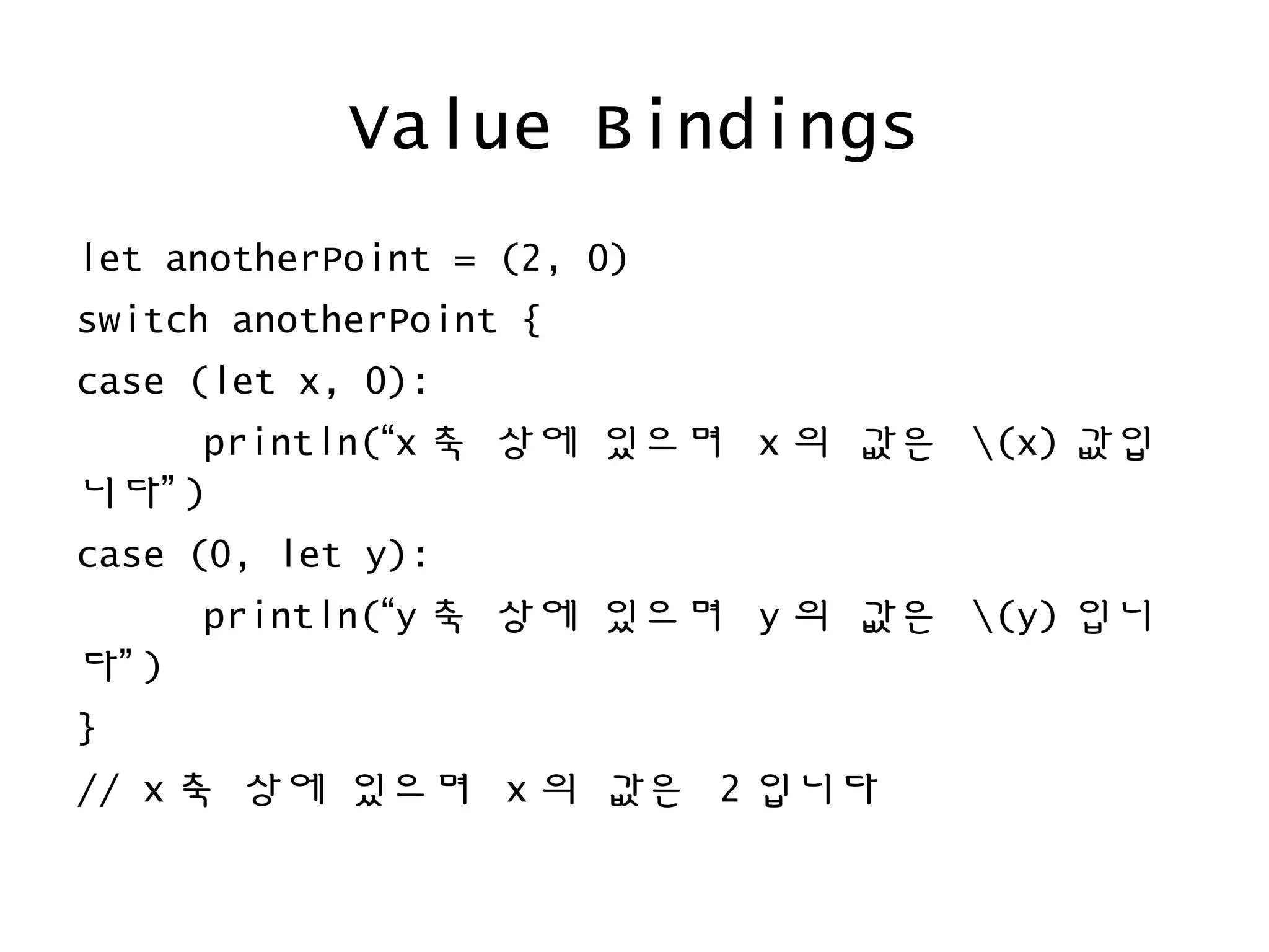 Value Bindings
let anotherPoint = (2, 0)
switch anotherPoint {
case (let x, 0):
println(“x 축 상에 있으며 x 의 값은 (x) 값입
니다” )
case (0, let y):
println(“y 축 상에 있으며 y 의 값은 (y) 입니
다” )
}
// x 축 상에 있으며 x 의 값은 2 입니다
 
