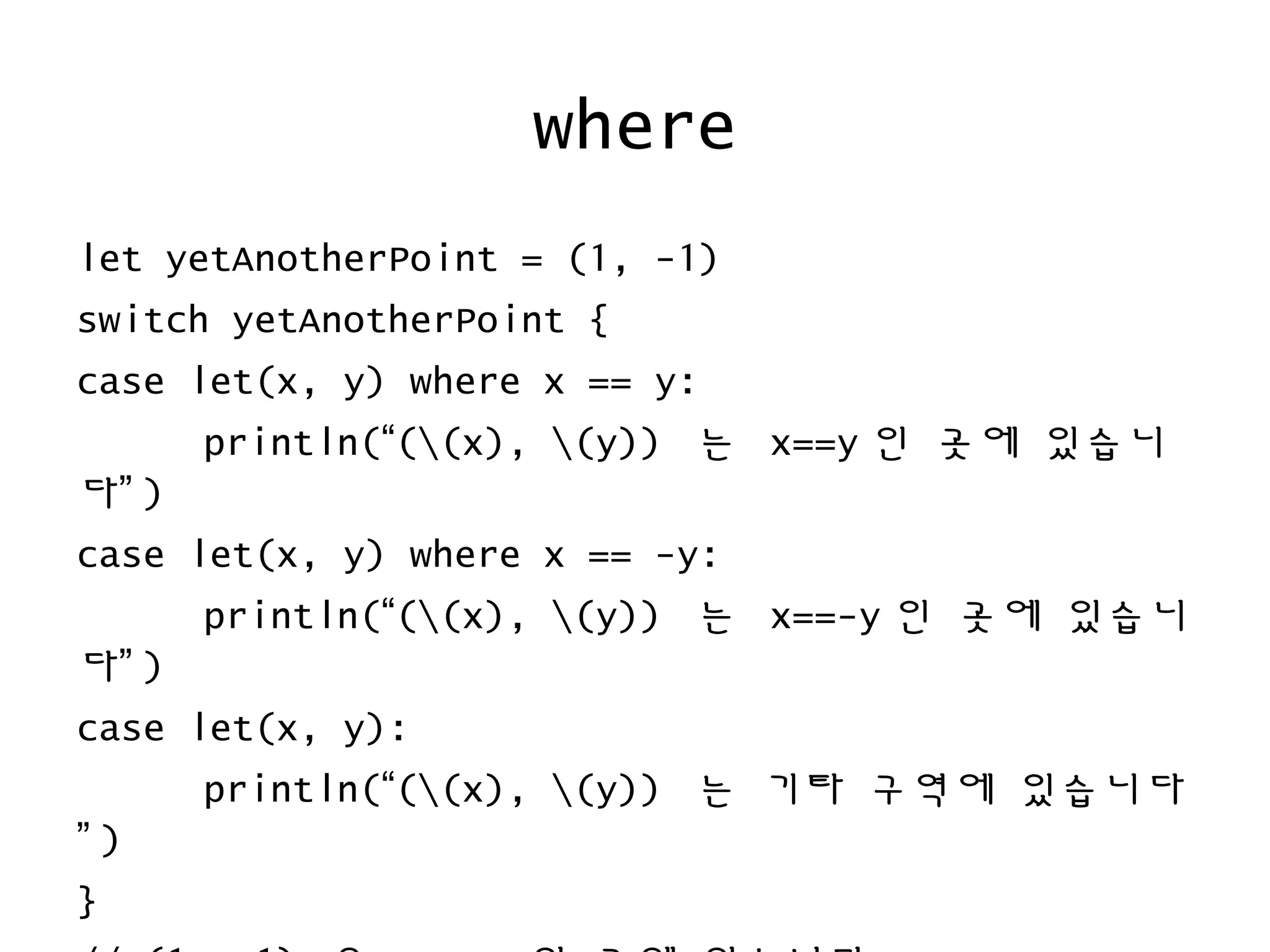 where
let yetAnotherPoint = (1, -1)
switch yetAnotherPoint {
case let(x, y) where x == y:
println(“((x), (y)) 는 x==y 인 곳에 있습니
다” )
case let(x, y) where x == -y:
println(“((x), (y)) 는 x==-y 인 곳에 있습니
다” )
case let(x, y):
println(“((x), (y)) 는 기타 구역에 있습니다
” )
}
 