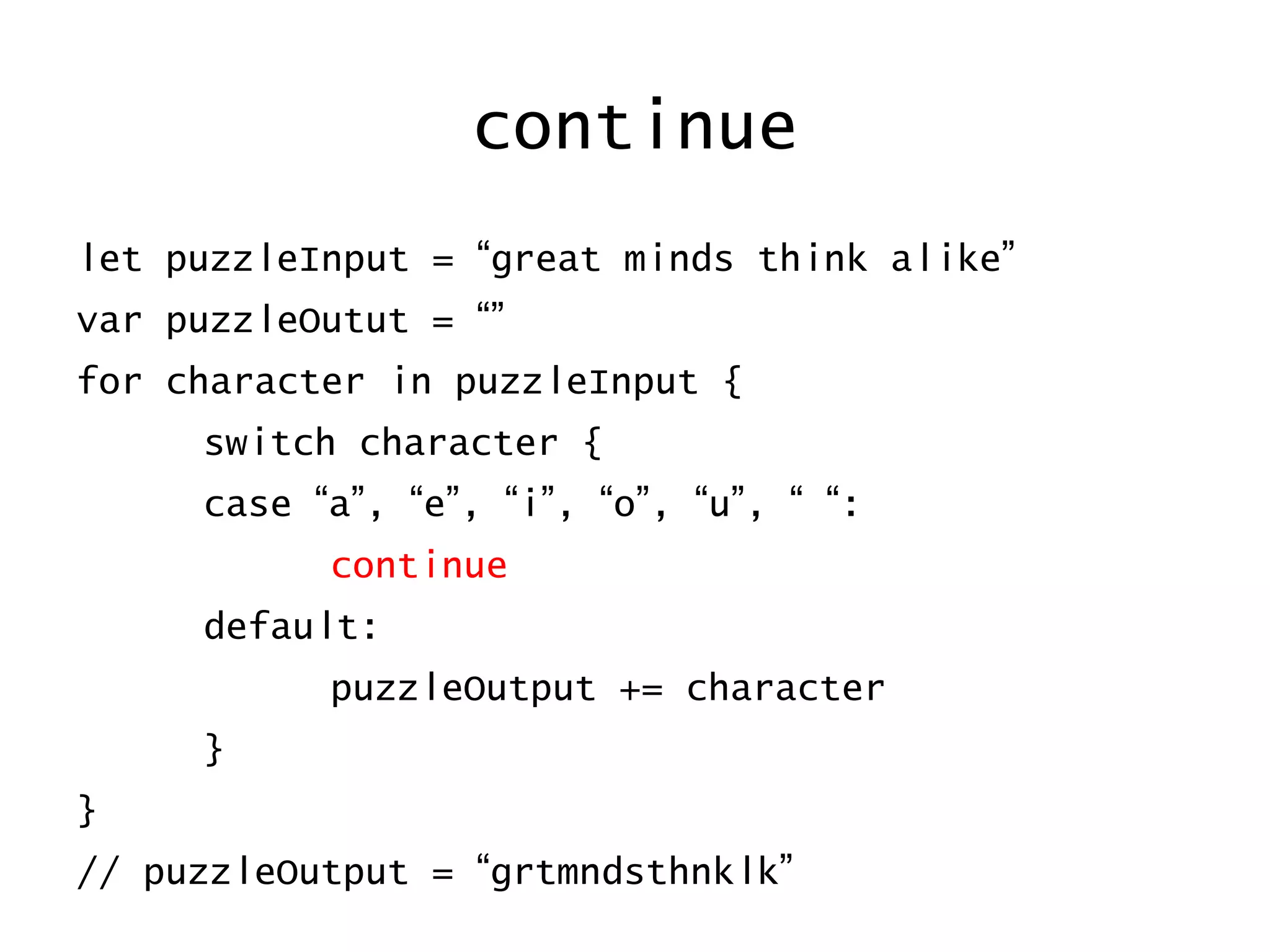 continue
let puzzleInput = “great minds think alike”
var puzzleOutut = “”
for character in puzzleInput {
switch character {
case “a”, “e”, “i”, “o”, “u”, “ “:
continue
default:
puzzleOutput += character
}
}
// puzzleOutput = “grtmndsthnklk”
 