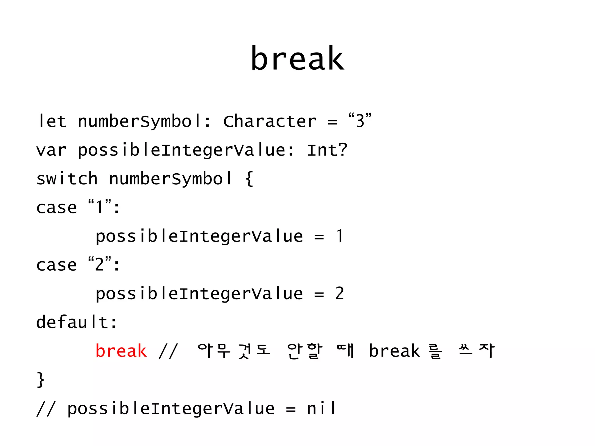 break
let numberSymbol: Character = “3”
var possibleIntegerValue: Int?
switch numberSymbol {
case “1”:
possibleIntegerValue = 1
case “2”:
possibleIntegerValue = 2
default:
break // 아무것도 안할 때 break 를 쓰자
}
// possibleIntegerValue = nil
 