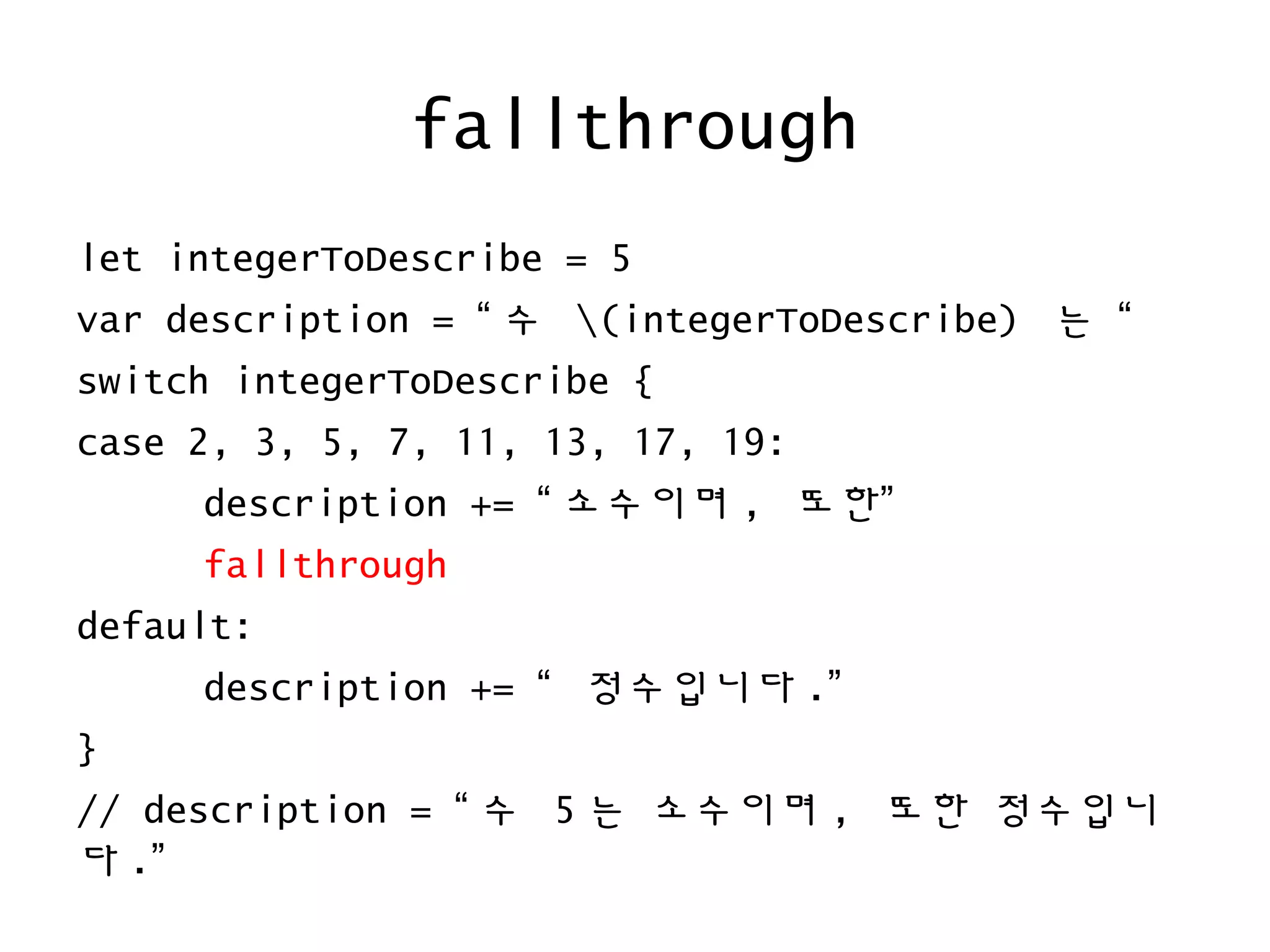 fallthrough
let integerToDescribe = 5
var description = “ 수 (integerToDescribe) 는 “
switch integerToDescribe {
case 2, 3, 5, 7, 11, 13, 17, 19:
description += “ 소수이며 , 또한”
fallthrough
default:
description += “ 정수입니다 .”
}
// description = “ 수 5 는 소수이며 , 또한 정수입니
다 .”
 