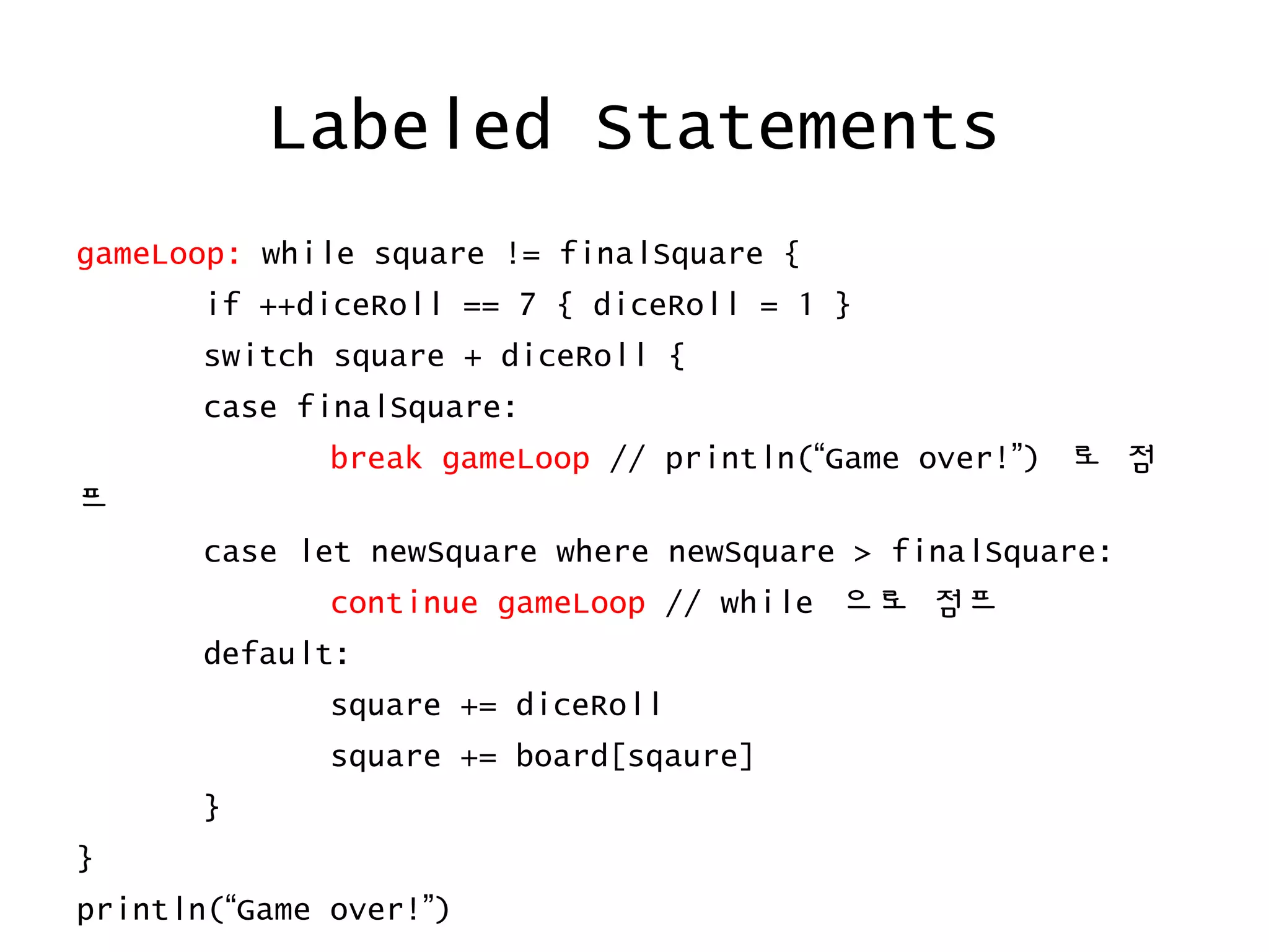 Labeled Statements
gameLoop: while square != finalSquare {
if ++diceRoll == 7 { diceRoll = 1 }
switch square + diceRoll {
case finalSquare:
break gameLoop // println(“Game over!”) 로 점
프
case let newSquare where newSquare > finalSquare:
continue gameLoop // while 으로 점프
default:
square += diceRoll
square += board[sqaure]
}
}
println(“Game over!”)
 