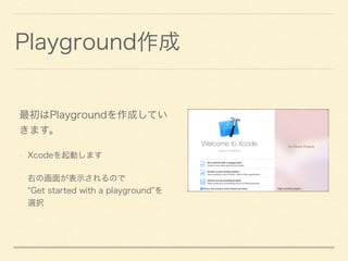 Playground作成
最初はPlaygroundを作成してい
きます。
• Xcodeを起動します
• 右の画面が表示されるので 
Get started with a playground を
選択
 