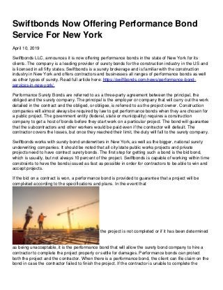 Swiftbonds Now Offering Performance Bond
Service For New York
April 10, 2019
Swiftbonds LLC, announces it is now offering performance bonds in the state of New York for its
clients. The company is a leading provider of surety bonds for the construction industry in the US and
is licensed in all fifty states. Swiftbonds is a surety brokerage and is familiar with the construction
industry in New York and offers contractors and businesses all ranges of performance bonds as well
as other types of surety. Read full article here: https://swiftbonds.com/news/performance-bond-
services-in-new-york/.
Performance Surety Bonds are referred to as a three-party agreement between the principal, the
obliged and the surety company. The principal is the employer or company that will carry out the work
detailed in the contract and the obliged, or obligee, is referred to as the project owner. Construction
companies will almost always be required by law to get performance bonds when they are chosen for
a public project. The government entity (federal, state or municipality) requires a construction
company to get a host of bonds before they start work on a particular project. The bond will guarantee
that the subcontractors and other workers would be paid even if the contractor will default. The
contractor covers the losses, but once they reached their limit, the duty will fall to the surety company.
Swiftbonds works with surety bond underwriters in New York, as well as the bigger, national surety
underwriting companies. It should be noted that all city/state public works projects and private
projects need to have contract surety bonds. The first step for getting such a bond is the bid bond,
which is usually, but not always 10 percent of the project. Swiftbonds is capable of working within time
constraints to have the bonds issued as fast as possible in order for contractors to be able to win and
accept projects.
If the bid on a contract is won, a performance bond is provided to guarantee that a project will be
completed according to the specifications and plans. In the event that
the project is not completed or if it has been determined
as being unacceptable, it is the performance bond that will allow the surety bond company to hire a
contractor to complete the project properly or settle for damages. Performance bonds can protect
both the project and the contractor. When there is a performance bond, the client can file claim on the
bond in case the contractor failed to finish the project. If the contractor is unable to complete the
 