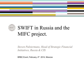 SWIFT in Russia and the
MIFC project.
Steven Palstermans, Head of Strategic Financial
Initiatives, Russia & CIS
BRBC Event, February, 4th 2014, Moscow

 