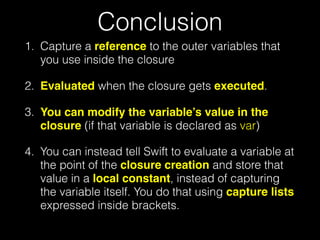 Conclusion
1. Capture a reference to the outer variables that
you use inside the closure
2. Evaluated when the closure gets executed.
3. You can modify the variable’s value in the
closure (if that variable is declared as var)
4. You can instead tell Swift to evaluate a variable at
the point of the closure creation and store that
value in a local constant, instead of capturing
the variable itself. You do that using capture lists
expressed inside brackets.
 