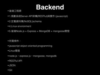 •
• 1. Server API (RESTful) (javascript)
• 2. (NoSQL)schema
• 4.Linux environment
• 5. Node.js + Express + MongoDB + mongoose
•
• javascript object oriented programming
• Linux
• node.js express.js mongoose, mongodb
• RESTful API
• JSON
• Git
Backend
 