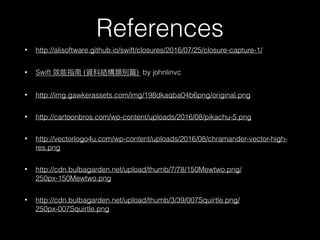 • http://alisoftware.github.io/swift/closures/2016/07/25/closure-capture-1/
• Swift ( ) by johnlinvc
• http://img.gawkerassets.com/img/198dkaqba04b6png/original.png
• http://cartoonbros.com/wp-content/uploads/2016/08/pikachu-5.png
• http://vectorlogo4u.com/wp-content/uploads/2016/08/chramander-vector-high-
res.png
• http://cdn.bulbagarden.net/upload/thumb/7/78/150Mewtwo.png/
250px-150Mewtwo.png
• http://cdn.bulbagarden.net/upload/thumb/3/39/007Squirtle.png/
250px-007Squirtle.png
References
 