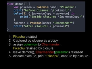 1. Pikachu created
2. Captured by closure as a copy
3. assign pokemon to Charmander,  
Pikachu retained by closure
4. leave demo6(), Charmander(pokemon) released
5. closure execute, print “Pikachu”, capture by closure
 