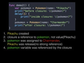 1. Pikachu created
2. closure a reference to pokemon, not value(Pikachu)
3. pokemon was assigned to Charmander,  
Pikachu was release(no strong reference)
4. pokemon variable was referenced by the closure
 