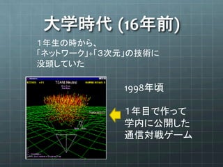 大学時代 (16年前)	
１年生の時から、	
  
「ネットワーク」+「３次元」の技術に	
  
没頭していた	
1998年頃	
  
	
  
１年目で作って	
  
学内に公開した	
  
通信対戦ゲーム	
 