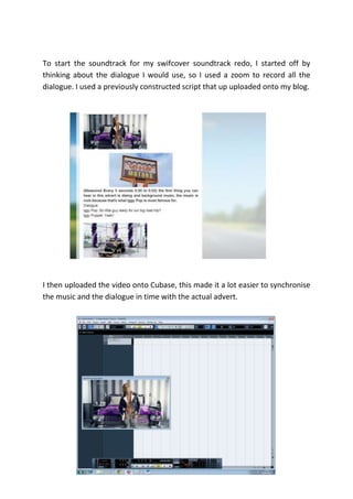 To start the soundtrack for my swifcover soundtrack redo, I started off by
thinking about the dialogue I would use, so I used a zoom to record all the
dialogue. I used a previously constructed script that up uploaded onto my blog.




I then uploaded the video onto Cubase, this made it a lot easier to synchronise
the music and the dialogue in time with the actual advert.
 