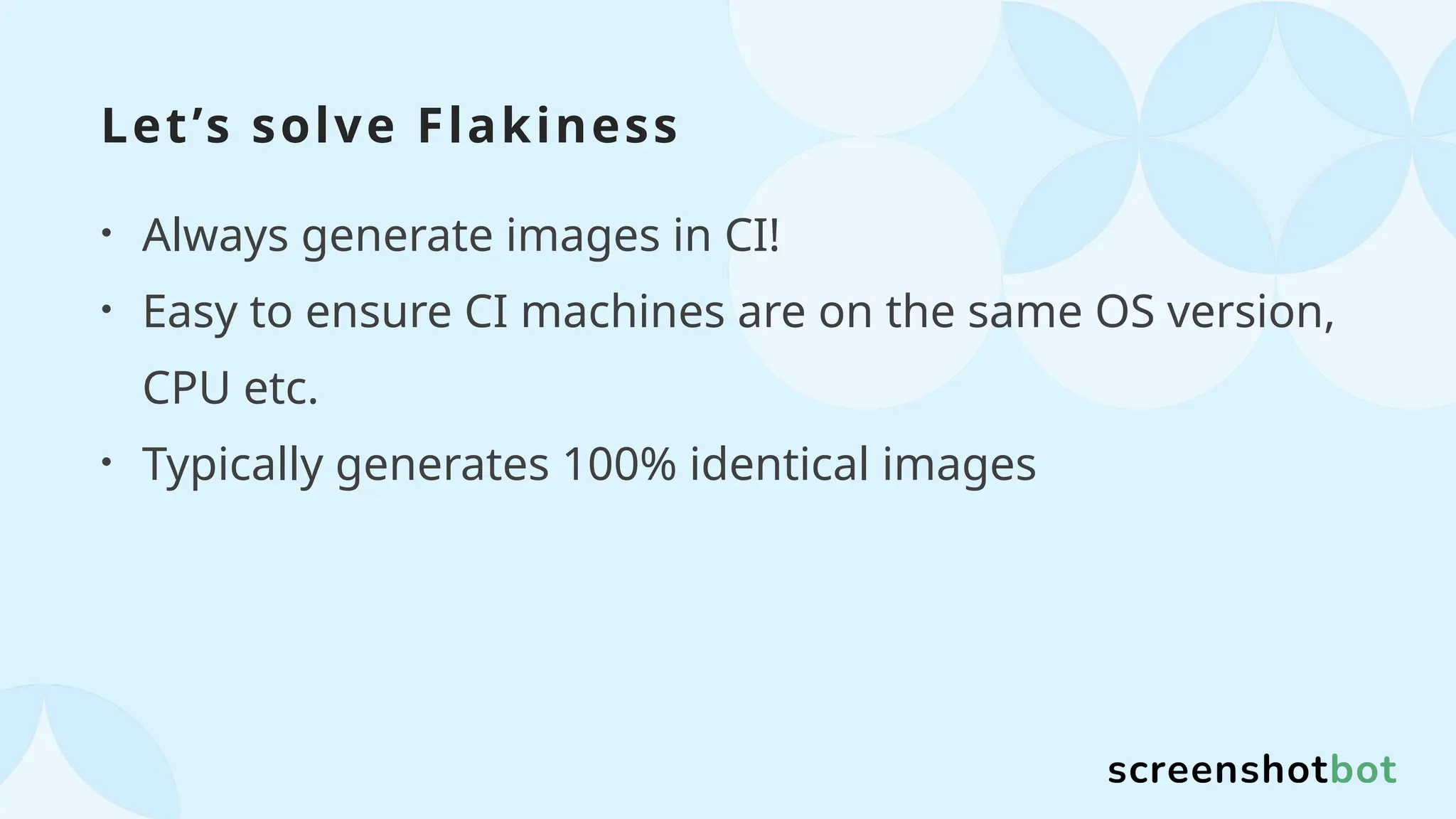 Let’s solve Flakiness
• Always generate images in CI!
• Easy to ensure CI machines are on the same OS version,
CPU etc.
• Typically generates 100% identical images
 